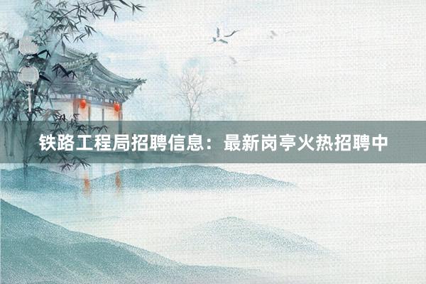 铁路工程局招聘信息：最新岗亭火热招聘中