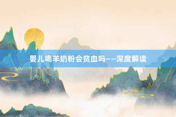 婴儿喝羊奶粉会贫血吗——深度解读