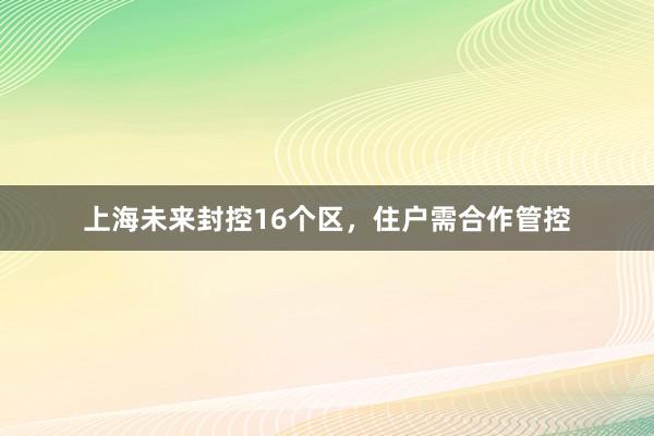 上海未来封控16个区，住户需合作管控